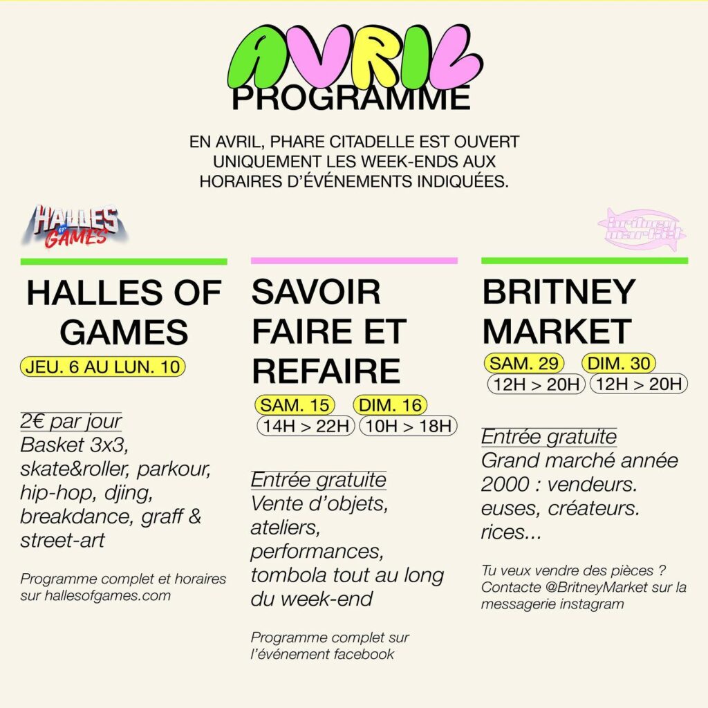 Programme d'avril à Phare Citadelle :
du 6 au 10 avril : Halles of Games (culture street : basket, hip hop, graffiti, dance...)
les 15 et 16 avril : Savoir Faire et Refaire (marché de créateurs)
les 19 et 20 avril : Britney Market : marché / fripe années 2000